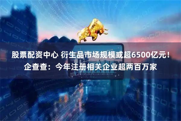 股票配资中心 衍生品市场规模或超6500亿元！企查查：今年注册相关企业超两百万家