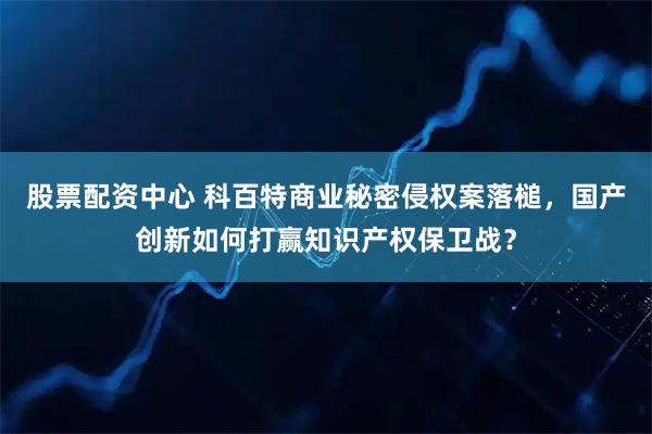 股票配资中心 科百特商业秘密侵权案落槌，国产创新如何打赢知识产权保卫战？