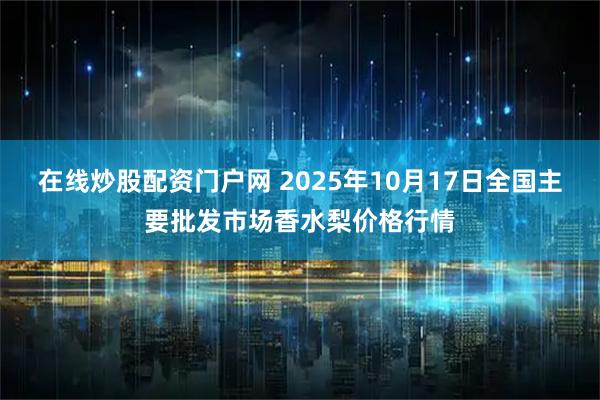 在线炒股配资门户网 2025年10月17日全国主要批发市场香水梨价格行情