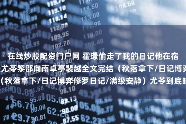 在线炒股配资门户网 霍璟偷走了我的日记他在宿舍炫耀尤苓小说+霍璟尤苓黎邵向南卓亭裴越全文完结（秋落拿下/日记博弈修罗日记/满级安静）尤苓到底暗恋谁
